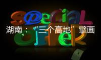 湖南：“三个高地”擘画新时代高质量发展新蓝图