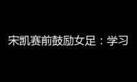 宋凯赛前鼓励女足
：学习武汉女足拼搏精神 克服天气困难加油向前