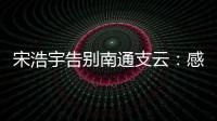 宋浩宇告别南通支云	：感谢所有帮助过我的人，未来一定会更好