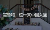 宫鲁鸣：这一支中国女篮没有新的“赵继伟”新的“姚明”倒是有了