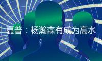 夏普：杨瀚森有成为高水平球员的潜力 他的身高&球商都能帮助球队
