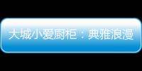 大城小爱厨柜
：典雅浪漫的烹饪环境，让爱在美食环绕中升温!