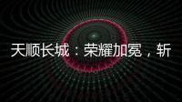 天顺长城
：荣耀加冕
，斩获大奖!
