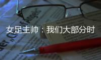 女足主帅	：我们大部分时间掌控了比赛�，接下来要为世界杯做好准备