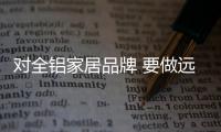 对全铝家居品牌 要做远大就要做得实在