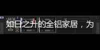 如日之升的全铝家居	，为何能屡屡打败传统的木质家具!