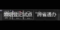 婚姻登记试点“跨省通办”两月有余 实施情况怎样？