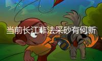 当前长江非法采砂有何新特点？公安部�：工具更隐蔽	、团伙组织化更严密