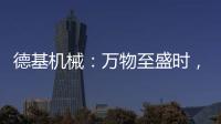 德基机械	：万物至盛时
，匠心正当燃