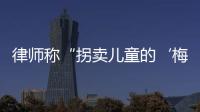 律师称“拐卖儿童的‘梅姨’落网”？广州警方：正核查消息