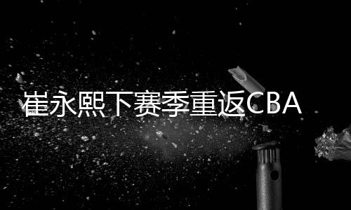 崔永筹码向其他CBA球队询价