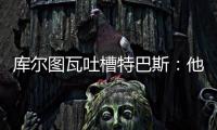 库尔图瓦吐槽特巴斯
：他非常喜欢出风头，我没见过其他主席这样