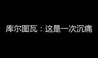 库尔图瓦：这是一次沉痛的教训
，我们为自己的表现向球迷道歉