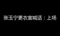 张玉宁更衣室喊话�：上场了就去为身边每个队友负责�，大胆展示自己