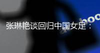 张琳艳谈回归中国女足
：感觉很好，时刻准备着登场比赛