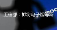 工信部：拟将电子烟等新型烟草制品参照卷烟有关规定执行