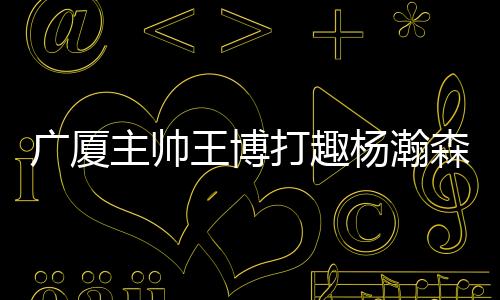广厦对杨瀚森进行了“调侃”