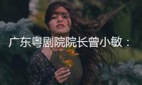 广东粤剧院院长曾小敏：以文艺让世界感受中国魅力