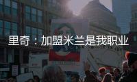 里奇
：加盟米兰是我职业生涯中最好的时刻，我会回报这份信任