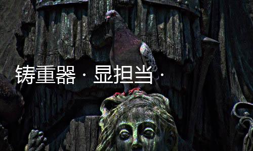 铸重设备保有量均大幅增长