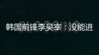 韩国前锋李昊宰：没能进球或助攻有些遗憾，下一场一定要进球