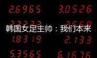 韩国女足主帅�：我们本来可以拿三分，打平有点失望