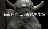 隔夜冰西瓜、冷藏剩米饭……夏天这几类食物吃不对可能进医院