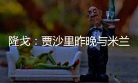 隆戈：贾沙里昨晚与米兰再次积极接触，距离加盟越来越近了