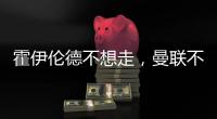 霍伊伦德不想走	
，曼联不赶就留下！奥纳纳标价3000万转会已无可能