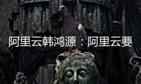阿里云韩鸿源：阿里云要把中国企业习惯和依赖的基础能力在国内外广覆盖