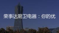 荣事达厨卫电器
：你的优雅生活 由我精心缔造