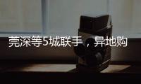 莞深等5城联手�	，异地购房将有“新待遇”
！