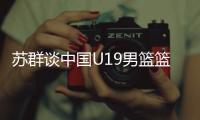 苏群谈中国U19男篮篮板球之差：身体素质的差距 控卫个小用了联防