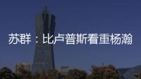 苏群
：比卢普斯看重杨瀚森的全面发挥 让他想起了老萨博尼斯
