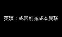 英媒：或因削减成本曼联季前赛不再与对手互赠礼品，认为没必要