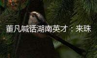 董凡喊话湖南英才�：来珠海 到广东 以敢为人先的“湖湘精神” 融入广东“闯创干”的奋进浪潮