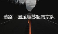 董路：国足赢苏超南京队10个很正常！不信的人都是球盲，不懂球