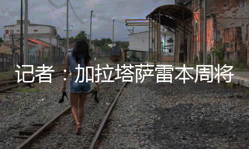 以敲定他的记者加拉转会交易