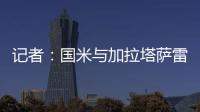 记者：国米与加拉塔萨雷还未谈判恰20交易，球员也未提出要离队