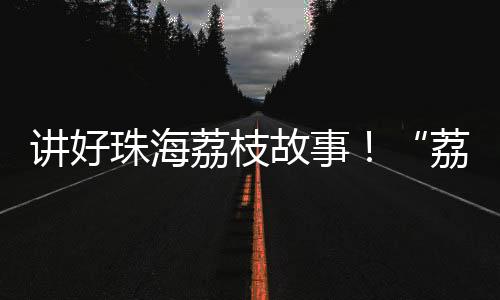 珠海讲好珠海荔枝故事