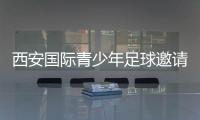 西安国际青少年足球邀请赛首阶段落幕，下阶段将邀请多国球队
