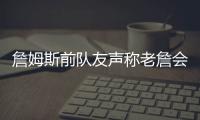 詹姆斯前队友声称老詹会留队，但不会在洛杉矶退役