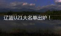辽篮U21大名单出炉
！张俊豪黄秋实领衔 内线新星让人期待