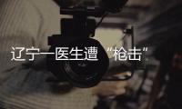 辽宁一医生遭“枪击” 嫌疑人儿子是伤者患者