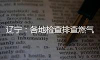 辽宁�：各地检查排查燃气安全 严打转包挂靠行为