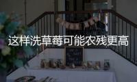 这样洗草莓可能农残更高！很多人都做错了……