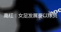 高红：女足发展要以球员为中心，竞技体育天赋和努力缺一不可