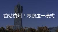 首站杭州	！琴澳这一模式，备受关注→