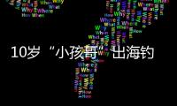 10岁“小孩哥”出海钓鱼睡着，从海南陵水漂到三亚