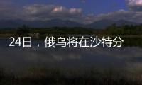 24日，俄乌将在沙特分别与美会谈